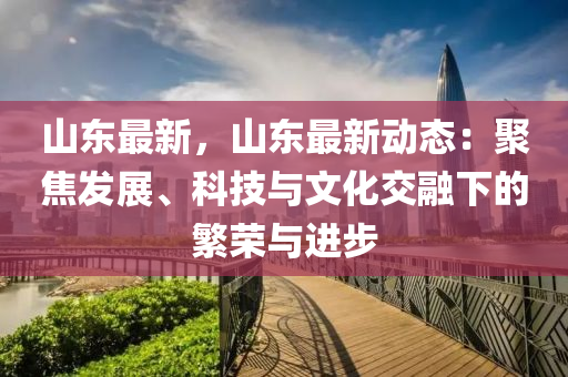 山东最新，山东最新动态：聚焦发展、科技与文化交融下的繁荣与进步