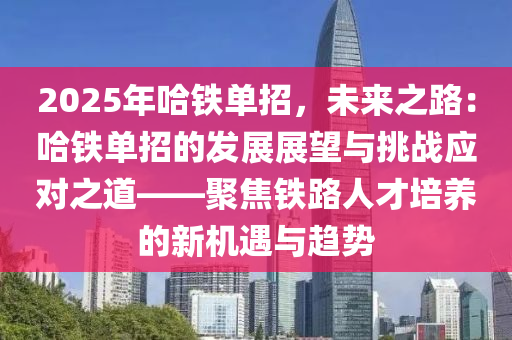 2025年哈铁单招，未来之路：哈铁单招的发展展望与挑战应对之道——聚焦铁路人才培养的新机遇与趋势