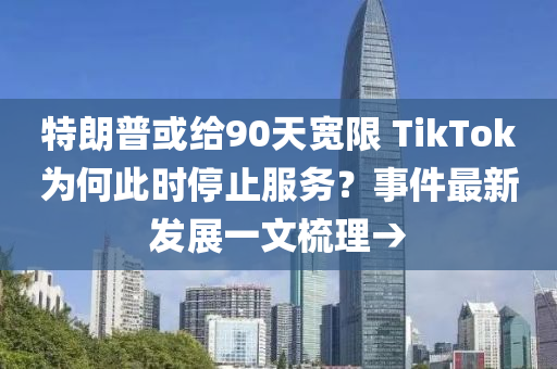 特朗普或给90天宽限 TikTok为何此时停止服务？事件最新发展一文梳理→