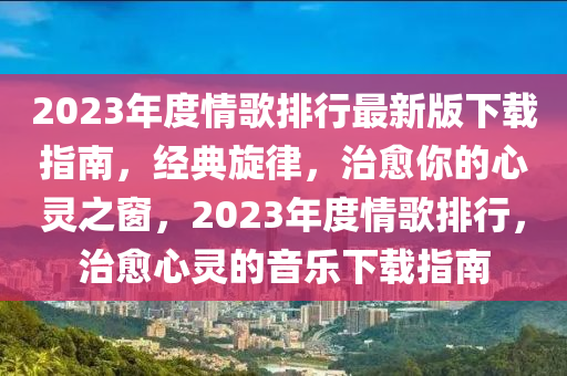 2023年度情歌排行最新版下载指南，经典旋律，治愈你的心灵之窗，2023年度情歌排行，治愈心灵的音乐下载指南