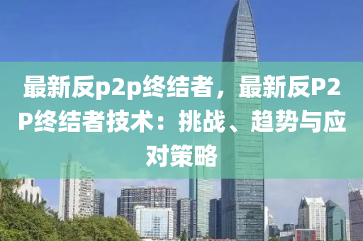 最新反p2p终结者，最新反P2P终结者技术：挑战、趋势与应对策略