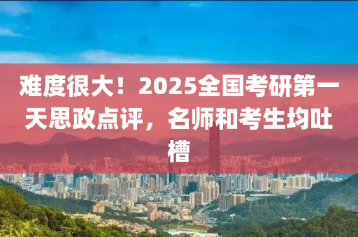 难度很大！2025全国考研第一天思政点评，名师和考生均吐槽