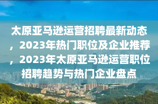 太原亚马逊运营招聘最新动态，2023年热门职位及企业推荐，2023年太原亚马逊运营职位招聘趋势与热门企业盘点