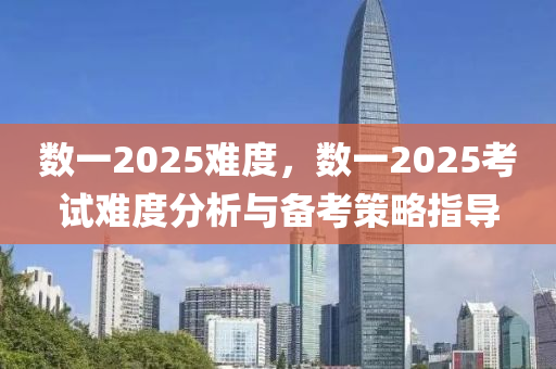 数一2025难度，数一2025考试难度分析与备考策略指导