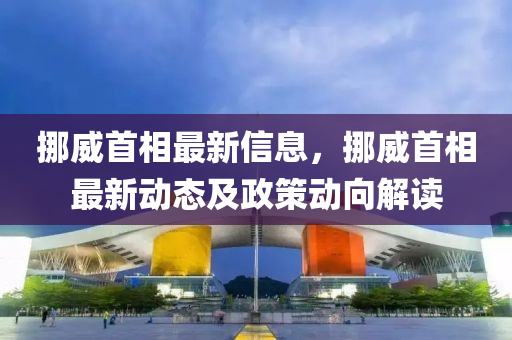 挪威首相最新信息，挪威首相最新动态及政策动向解读