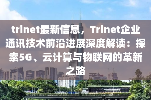 trinet最新信息，Trinet企业通讯技术前沿进展深度解读：探索5G、云计算与物联网的革新之路