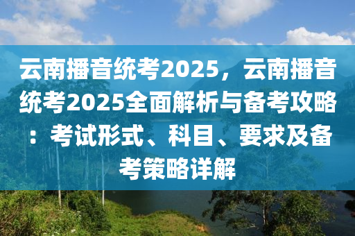 云南播音统考2025，云南播音统考2025全面解析与备考攻略：考试形式、科目、要求及备考策略详解