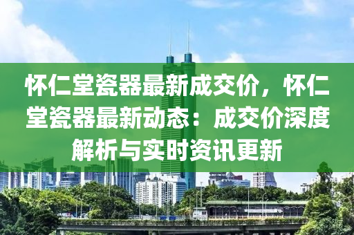 怀仁堂瓷器最新成交价，怀仁堂瓷器最新动态：成交价深度解析与实时资讯更新