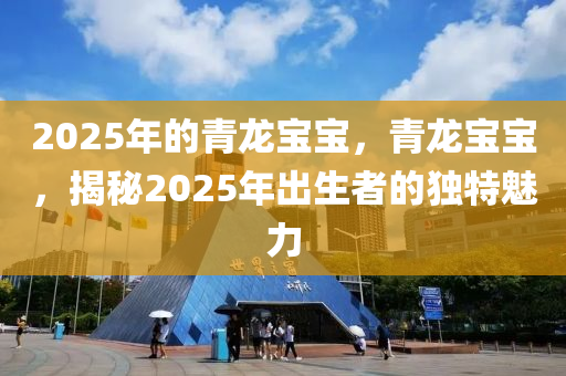 2025年的青龙宝宝，青龙宝宝，揭秘2025年出生者的独特魅力