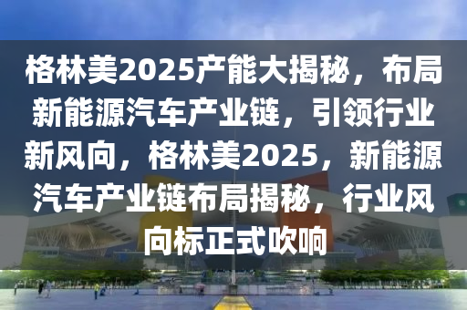 格林美2025产能大揭秘，布局新能源汽车产业链，引领行业新风向，格林美2025，新能源汽车产业链布局揭秘，行业风向标正式吹响