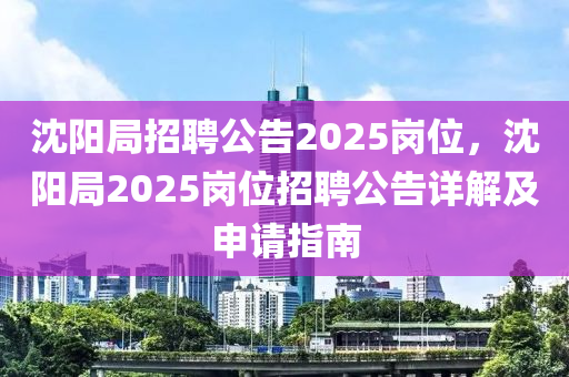 沈阳局招聘公告2025岗位，沈阳局2025岗位招聘公告详解及申请指南