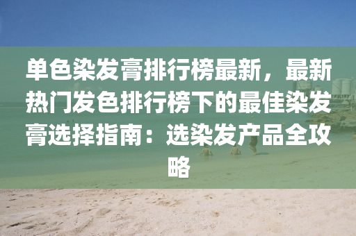 单色染发膏排行榜最新，最新热门发色排行榜下的最佳染发膏选择指南：选染发产品全攻略