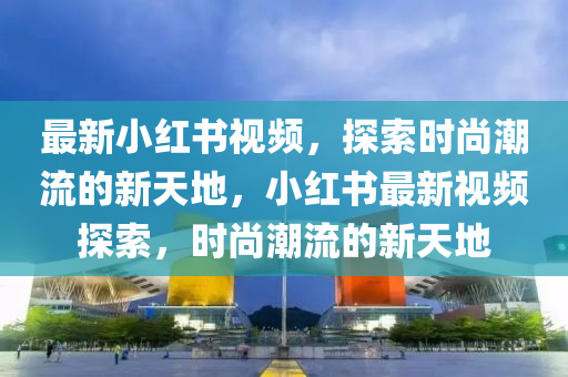 最新小红书视频，探索时尚潮流的新天地，小红书最新视频探索，时尚潮流的新天地