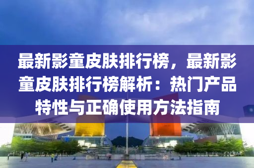 最新影童皮肤排行榜，最新影童皮肤排行榜解析：热门产品特性与正确使用方法指南