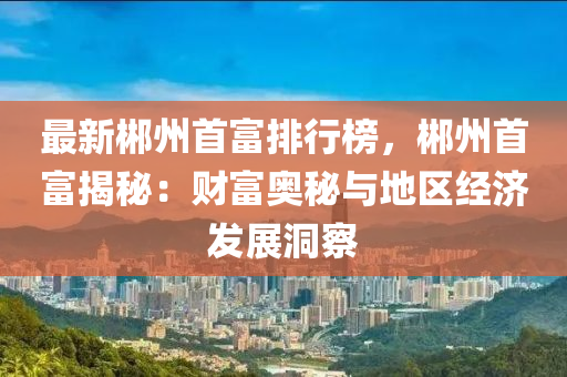 最新郴州首富排行榜，郴州首富揭秘：财富奥秘与地区经济发展洞察