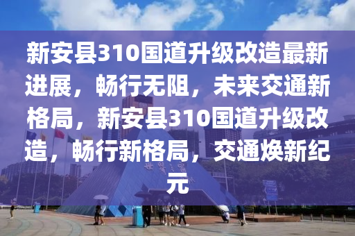 新安县310国道升级改造最新进展，畅行无阻，未来交通新格局，新安县310国道升级改造，畅行新格局，交通焕新纪元