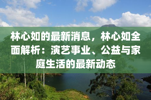 林心如的最新消息，林心如全面解析：演艺事业、公益与家庭生活的最新动态