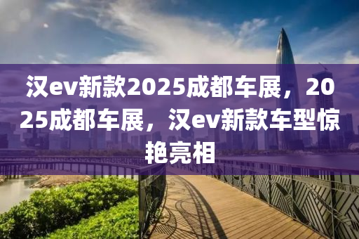 汉ev新款2025成都车展，2025成都车展，汉ev新款车型惊艳亮相