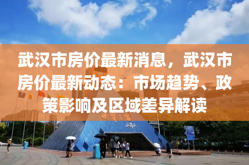 武汉市房价最新消息，武汉市房价最新动态：市场趋势、政策影响及区域差异解读