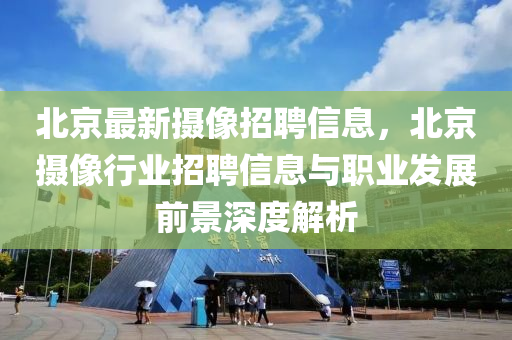 北京最新摄像招聘信息，北京摄像行业招聘信息与职业发展前景深度解析