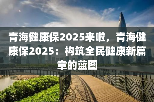 青海健康保2025来啦，青海健康保2025：构筑全民健康新篇章的蓝图