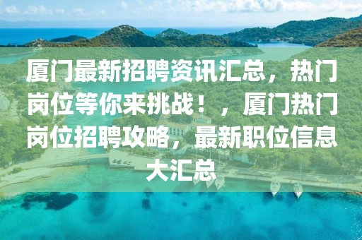 厦门最新招聘资讯汇总，热门岗位等你来挑战！，厦门热门岗位招聘攻略，最新职位信息大汇总