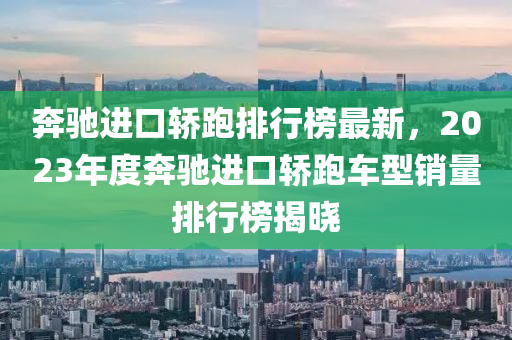 奔驰进口轿跑排行榜最新，2023年度奔驰进口轿跑车型销量排行榜揭晓