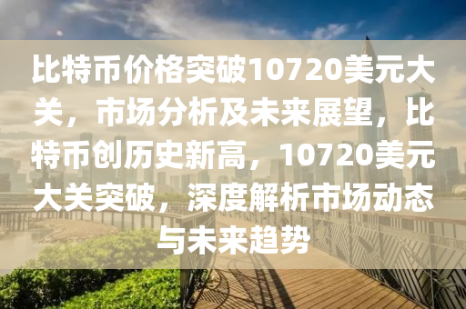 比特币价格突破10720美元大关，市场分析及未来展望，比特币创历史新高，10720美元大关突破，深度解析市场动态与未来趋势