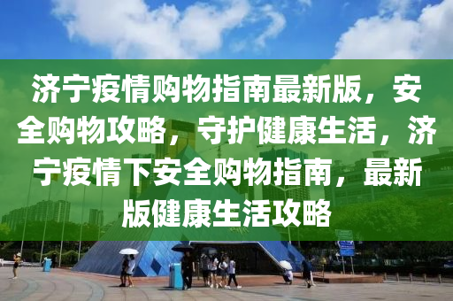 济宁疫情购物指南最新版，安全购物攻略，守护健康生活，济宁疫情下安全购物指南，最新版健康生活攻略