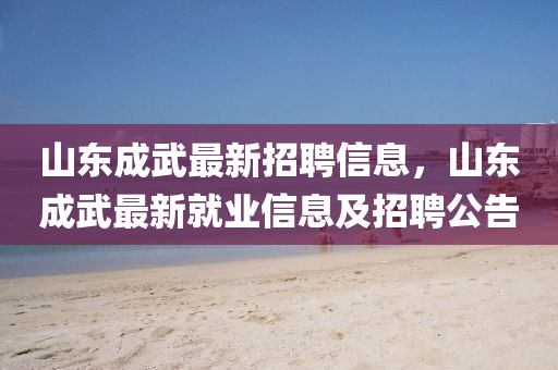 山东成武最新招聘信息，山东成武最新就业信息及招聘公告