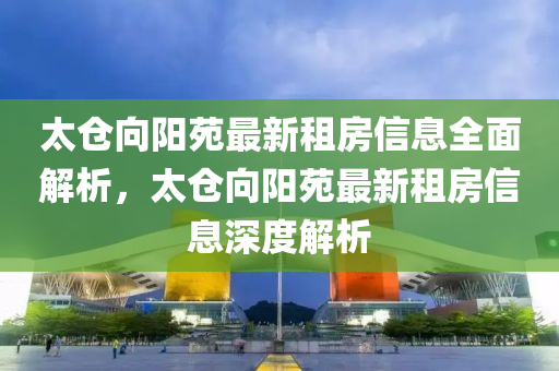 太仓向阳苑最新租房信息全面解析，太仓向阳苑最新租房信息深度解析