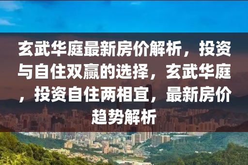 玄武华庭最新房价解析，投资与自住双赢的选择，玄武华庭，投资自住两相宜，最新房价趋势解析