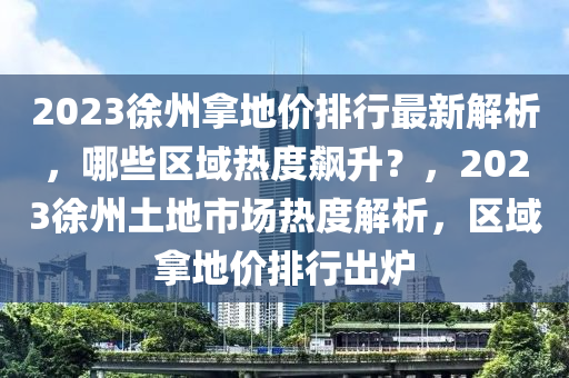 2023徐州拿地价排行最新解析，哪些区域热度飙升？，2023徐州土地市场热度解析，区域拿地价排行出炉