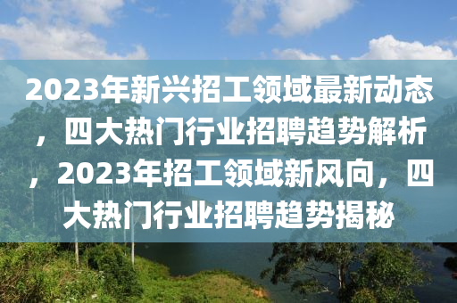 2023年新兴招工领域最新动态，四大热门行业招聘趋势解析，2023年招工领域新风向，四大热门行业招聘趋势揭秘