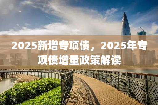 2025新增专项债，2025年专项债增量政策解读