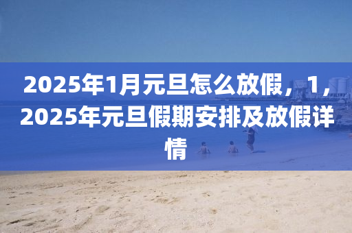 2025年1月元旦怎么放假，1，2025年元旦假期安排及放假详情