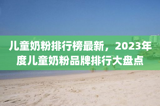 儿童奶粉排行榜最新，2023年度儿童奶粉品牌排行大盘点