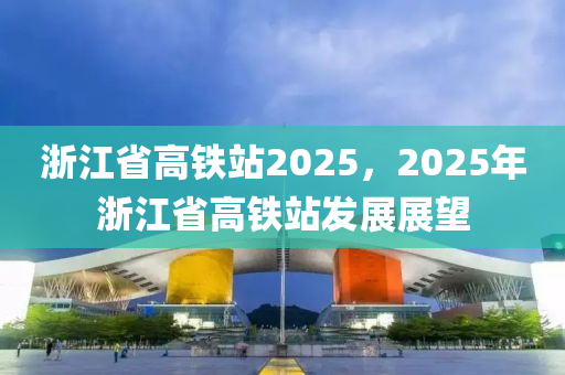 浙江省高铁站2025，2025年浙江省高铁站发展展望