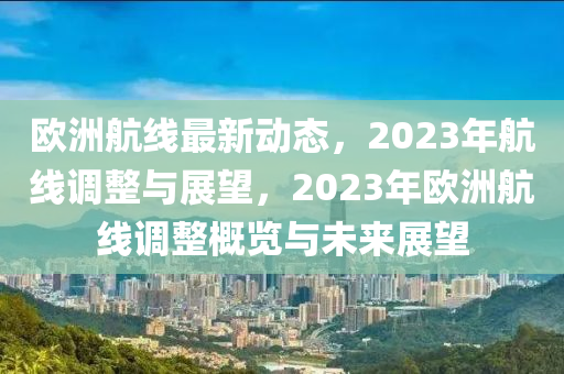 欧洲航线最新动态，2023年航线调整与展望，2023年欧洲航线调整概览与未来展望