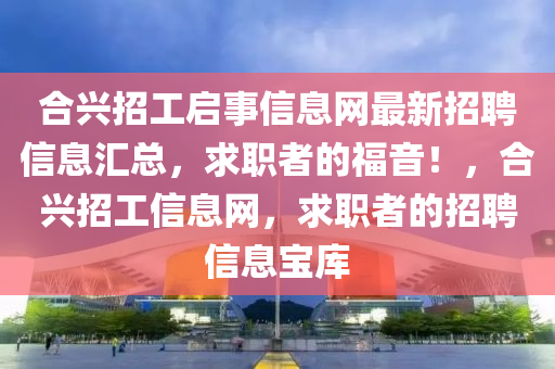 合兴招工启事信息网最新招聘信息汇总，求职者的福音！，合兴招工信息网，求职者的招聘信息宝库