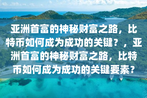 亚洲首富的神秘财富之路，比特币如何成为成功的关键？，亚洲首富的神秘财富之路，比特币如何成为成功的关键要素？