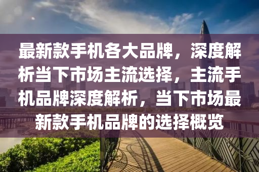 最新款手机各大品牌，深度解析当下市场主流选择，主流手机品牌深度解析，当下市场最新款手机品牌的选择概览