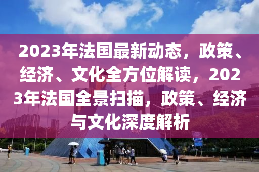 2023年法国最新动态，政策、经济、文化全方位解读，2023年法国全景扫描，政策、经济与文化深度解析