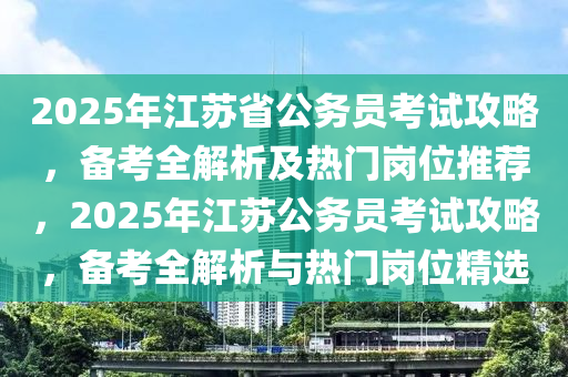 2025年江苏省公务员考试攻略，备考全解析及热门岗位推荐，2025年江苏公务员考试攻略，备考全解析与热门岗位精选