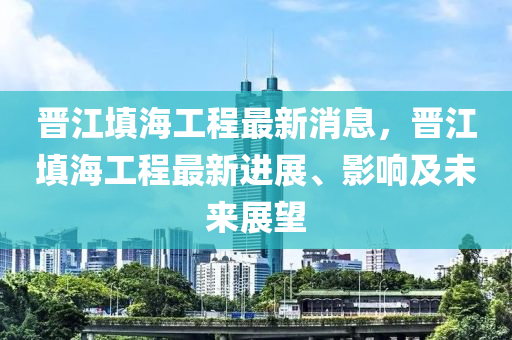 晋江填海工程最新消息，晋江填海工程最新进展、影响及未来展望