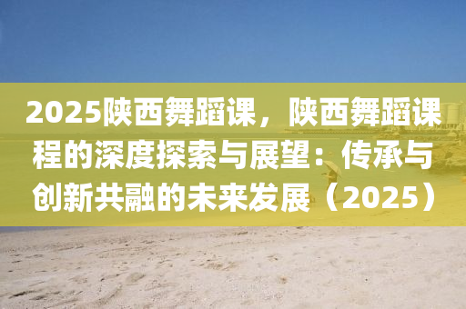 2025陕西舞蹈课，陕西舞蹈课程的深度探索与展望：传承与创新共融的未来发展（2025）