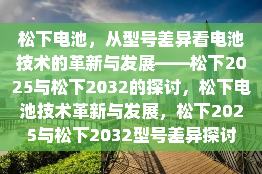 松下电池，从型号差异看电池技术的革新与发展——松下2025与松下2032的探讨，松下电池技术革新与发展，松下2025与松下2032型号差异探讨