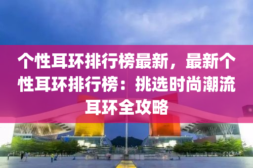 个性耳环排行榜最新，最新个性耳环排行榜：挑选时尚潮流耳环全攻略