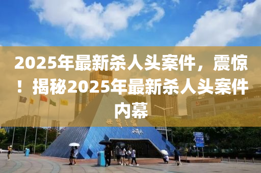 2025年最新杀人头案件，震惊！揭秘2025年最新杀人头案件内幕