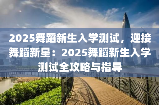 2025舞蹈新生入学测试，迎接舞蹈新星：2025舞蹈新生入学测试全攻略与指导